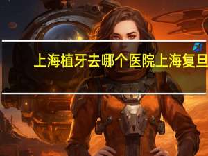 上海植牙去哪个医院 上海复旦大学口腔医院好不好