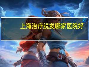 上海治疗脱发哪家医院好，上海毛发种植哪家好呢头发少的可怜烦死了想去做植发