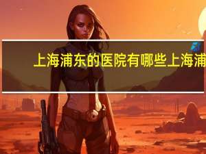 上海浦东的医院有哪些 上海浦东新区的公立医院有哪些