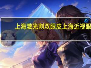 上海激光割双眼皮 上海近视眼激光手术哪家医院最好