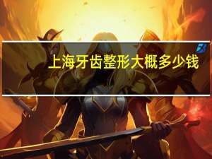 上海牙齿整形大概多少钱(上海看牙哪家便宜又专业)