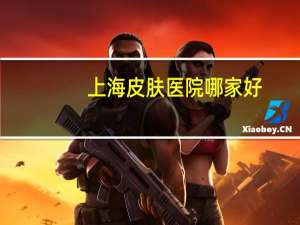 上海皮肤医院哪家好(上海儿童医院哪个最好)