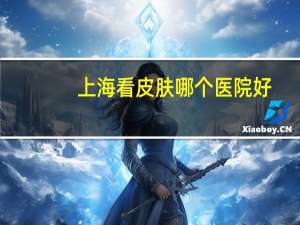 上海看皮肤哪个医院好，在上海哪里做体检比较好
