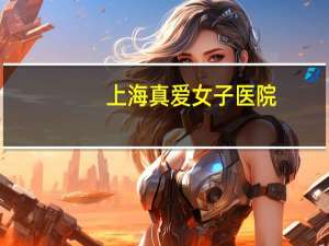 上海真爱女子医院(上海割双眼皮哪里医院好)