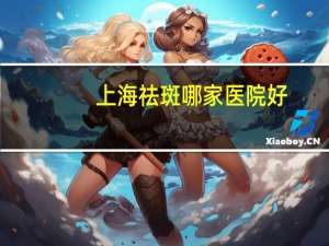 上海祛斑哪家医院好？上海最好的整形医院