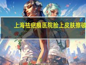 上海祛疤痕医院 脸上皮肤擦破上海哪个医院治愈不留疤