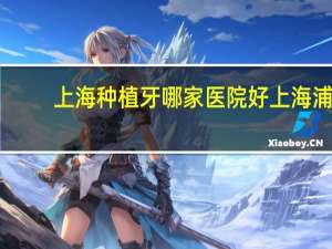 上海种植牙哪家医院好 上海浦东种植牙医院哪个实力强