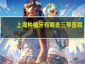 上海种植牙有哪些三甲医院(上海种植牙医院哪家比较正规)