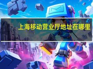 上海移动营业厅地址在哪里（上海移动营业厅地址）