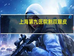 上海第九医院割双眼皮？到上海九院割双眼皮怎么预约啊