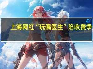 上海网红“玩偶医生”陷收费争议 -上海网红“玩偶医生”朱伯明是套路吗