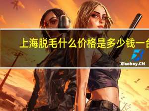 上海脱毛什么价格是多少钱一台，上海激光脱毛哪里好