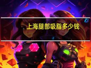 上海腿部吸脂多少钱(上海的美莱做面部吸脂好还是上海的艺星好)