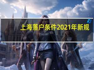 上海落户条件2021年新规（上海落户条件2020新规）