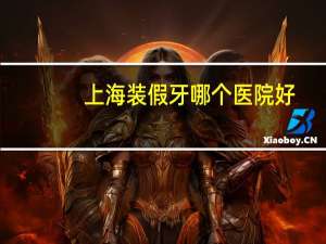上海装假牙哪个医院好？上海烤瓷牙哪家医院最好