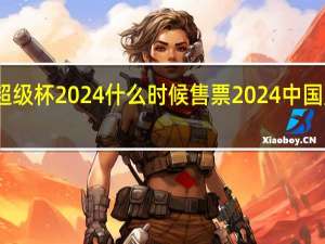 上海超级杯2024什么时候售票 2024中国足球超级杯