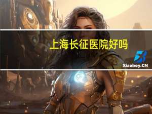 上海长征医院好吗(上海长征医院看什么病是最权威)