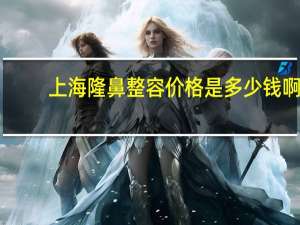 上海隆鼻整容价格是多少钱啊(上海哪里做鼻子最好)