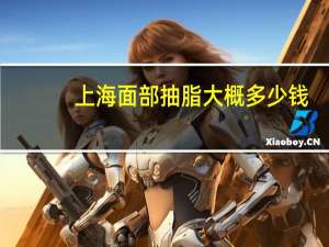 上海面部抽脂大概多少钱，自体脂肪填充脸部要多少钱