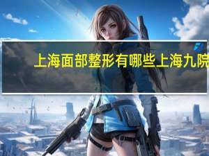 上海面部整形有哪些 上海九院面部年轻化哪个专家擅长