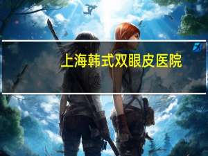 上海韩式双眼皮医院？上海做双眼皮最好的医院
