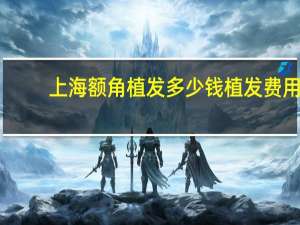 上海额角植发多少钱 植发费用一般需要多少钱