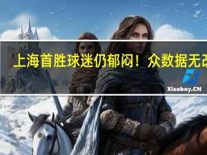 上海首胜球迷仍郁闷！众数据无改观，仅靠7人硬扛 胜利难掩困境