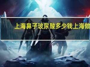 上海鼻子玻尿酸多少钱 上海做鼻子哪家医院比较好