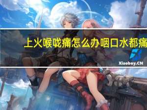 上火喉咙痛怎么办咽口水都痛（上火喉咙痛怎么办）
