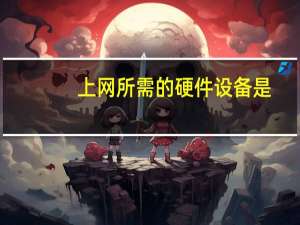 上网所需的硬件设备是（上网所需的硬件设备）