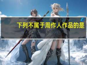 下列不属于周作人作品的是（周作人是下列哪个社团的成员）