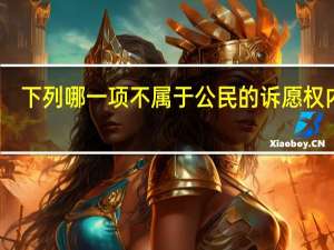下列哪一项不属于公民的诉愿权内容（下面哪些不属于公民的诉愿权内容）