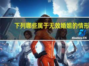下列哪些属于无效婚姻的情形（下列哪些属于无效婚姻）