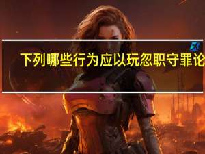 下列哪些行为应以玩忽职守罪论处（下列哪种行为可以构成玩忽职守罪）