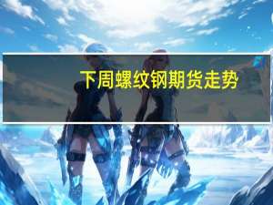 下周螺纹钢期货走势（螺纹钢期货走势）