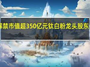 下周A股解禁市值超350亿元 钛白粉龙头股东自愿承诺不减持