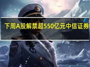 下周A股解禁超550亿元 中信证券领衔，中铁特货解禁比超70%