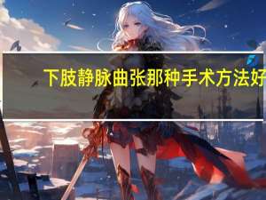下肢静脉曲张那种手术方法好（下肢静脉曲张做什么手术）