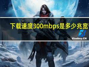 下载速度300mbps是多少兆宽带（下行速率300mbps是多少宽带）