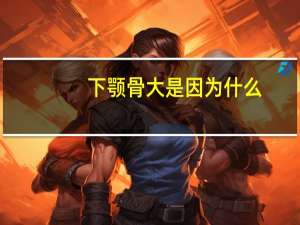 下颚骨大是因为什么，下颌大是什么造成的