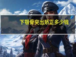 下颚骨突出矫正多少钱，下颌骨宽显脸大怎么办