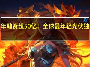 不到一年 融资超50亿！全球最年轻光伏独角兽“火”了