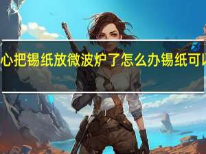 不小心把锡纸放微波炉了怎么办 锡纸可以放微波炉