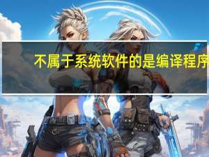 不属于系统软件的是编译程序（不属于系统软件的是）