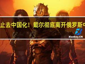 不止去中国化！戴尔彻底离开俄罗斯 中企顶上