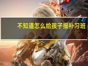不知道怎么给孩子报补习班，家长应该如何判断