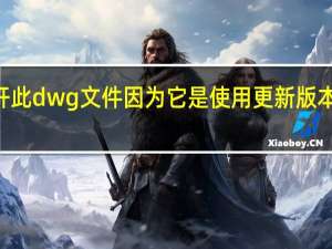 不能打开此dwg文件因为它是使用更新版本的cad创建的（不能打开此dwg文件因为它是使用更新）