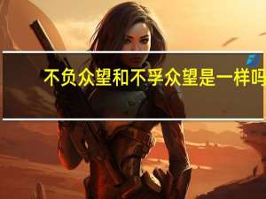 不负众望和不孚众望是一样吗（区分 不负众望和不孚众望）