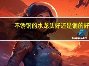 不锈钢的水龙头好还是铜的好（水龙头不锈钢和铜的哪个好）