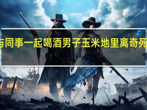 与同事一起喝酒男子玉米地里离奇死亡警方：酒后冻死 到底什么情况呢